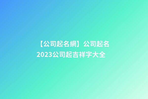 【公司起名網】公司起名 2023公司起吉祥字大全-第1張-公司起名-玄機派